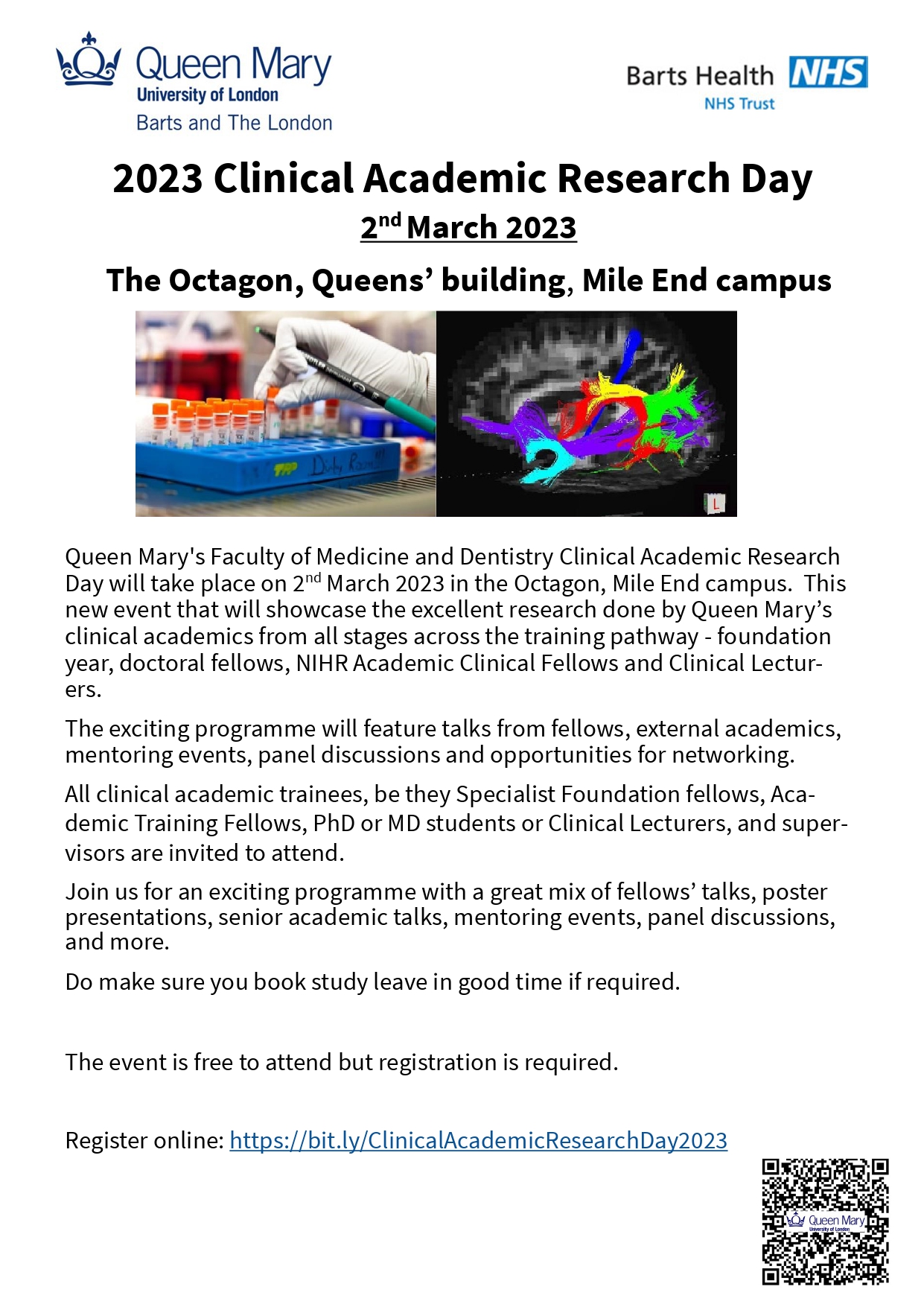 2023 Clinical Academic Research Day_Advert_flyer Text: Queen Mary's Faculty of Medicine and Dentistry Clinical Academic Research Day will take place on 2nd March 2023 in the Octagon, Mile End campus.  This new event that will showcase the excellent research done by Queen Mary’s clinical academics from all stages across the training pathway - foundation year, doctoral fellows, NIHR Academic Clinical Fellows and Clinical Lecturers.   The exciting programme will feature talks from fellows, external academics, mentoring events, panel discussions and opportunities for networking.   All clinical academic trainees, be they Specialist Foundation fellows, Academic Training Fellows, PhD or MD students or Clinical Lecturers, and supervisors are invited to attend.   Join us for an exciting programme with a great mix of fellows’ talks, poster presentations, senior academic talks, mentoring events, panel discussions, and more. Do make sure you book study leave in good time if required.   The event is free to attend but registration is required.  Register online: https://bit.ly/ClinicalAcademicResearchDay2023